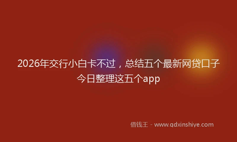 2026年交行小白卡不过，总结五个最新网贷口子今日整理这五个app