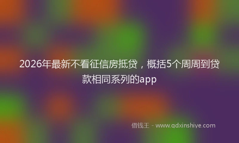 2026年最新不看征信房抵贷，概括5个周周到贷款相同系列的app
