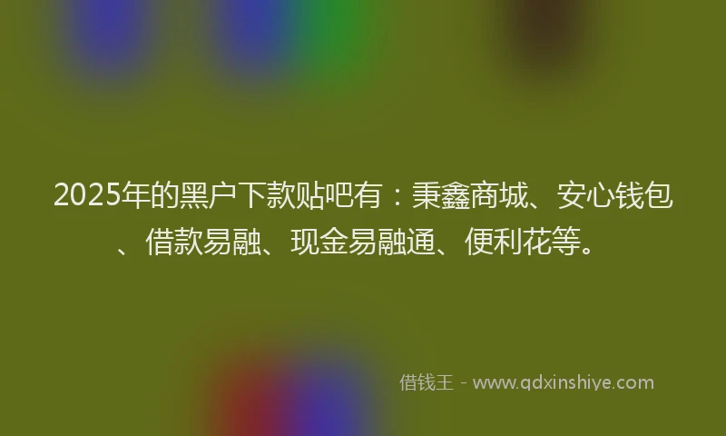 2025年的黑户下款贴吧有：秉鑫商城、安心钱包、借款易融、现金易融通、便利花等。