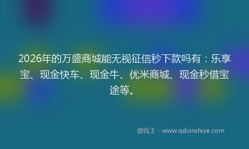 2026年的万盛商城能无视征信秒下款吗有:乐享宝、现金快车、现金牛、优米商城、现金秒借宝途等。