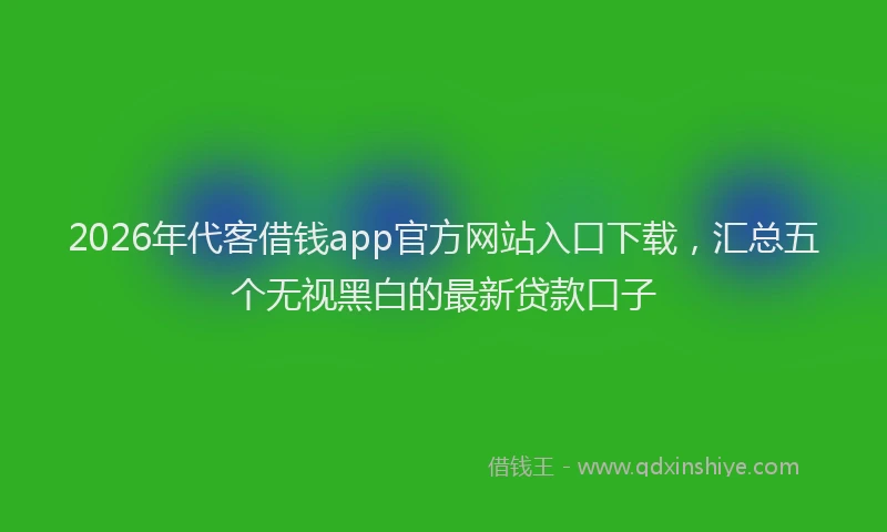 2026年代客借钱app官方网站入口下载,汇总五个无视黑白的最新贷款口子