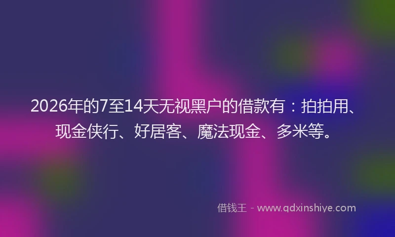 2026年的7至14天无视黑户的借款有：拍拍用、现金侠行、好居客、魔法现金、多米等。