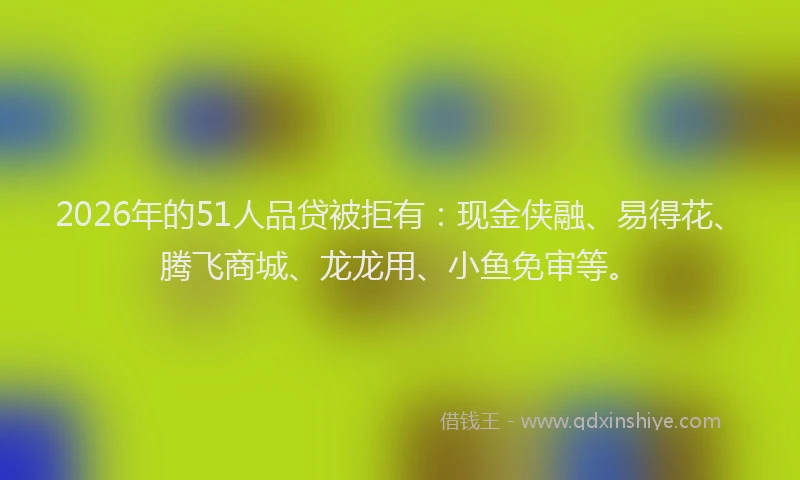 2026年的51人品贷被拒有：现金侠融、易得花、腾飞商城、龙龙用、小鱼免审等。