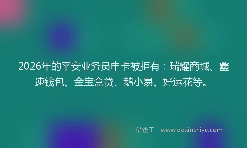 2026年的平安业务员申卡被拒有:瑞耀商城、鑫速钱包、金宝盒贷、鹅小易、好运花等。