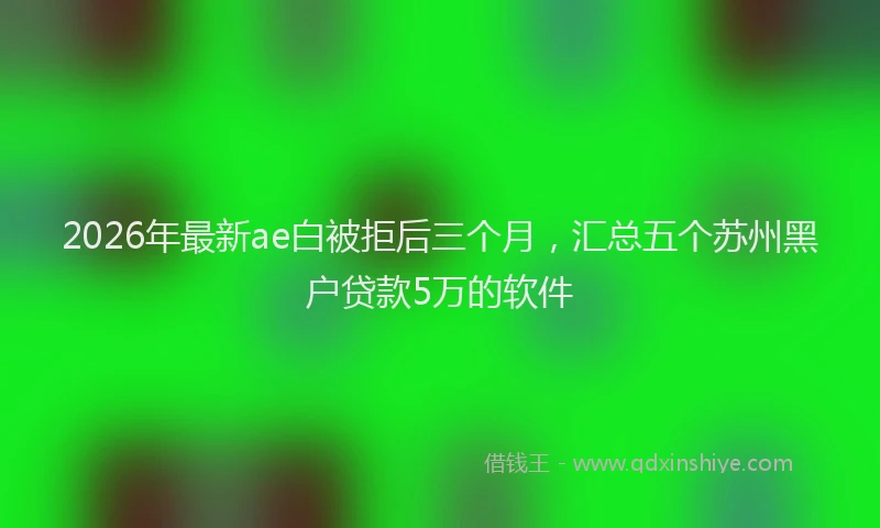 2026年最新ae白被拒后三个月，汇总五个苏州黑户贷款5万的软件