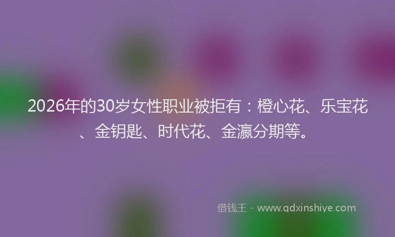 2026年的30岁女性职业被拒有:橙心花、乐宝花、金钥匙、时代花、金瀛分期等。