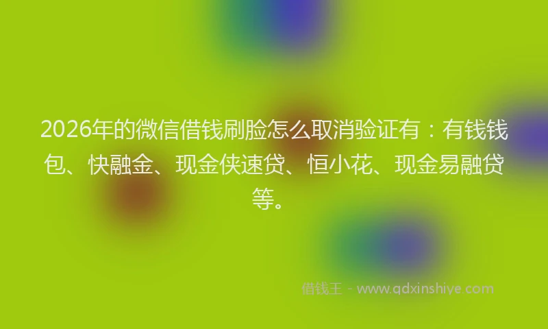 2026年的微信借钱刷脸怎么取消验证有：有钱钱包、快融金、现金侠速贷、恒小花、现金易融贷等。