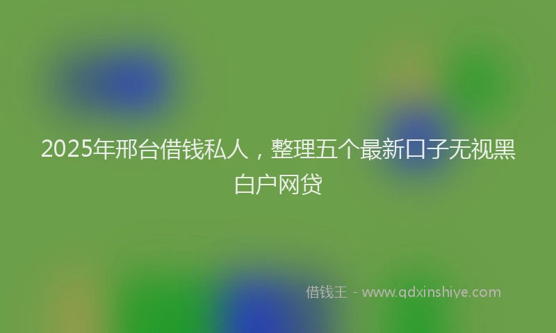 2025年邢台借钱私人，整理五个最新口子无视黑白户网贷