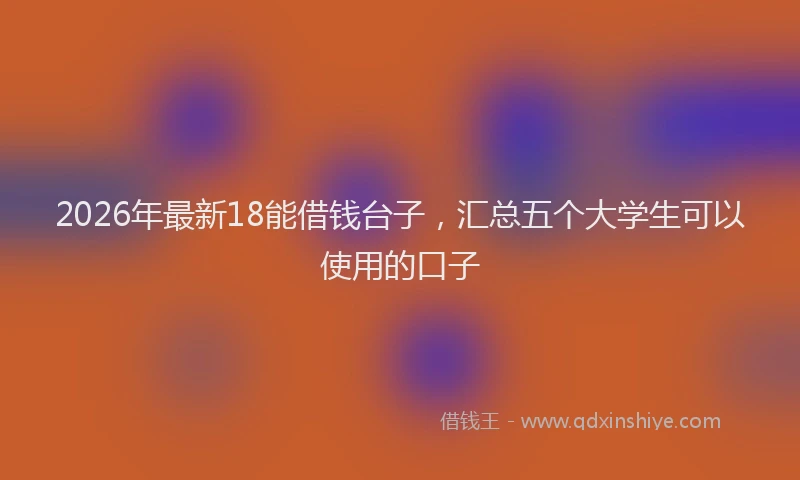 2026年最新18能借钱台子,汇总五个大学生可以使用的口子