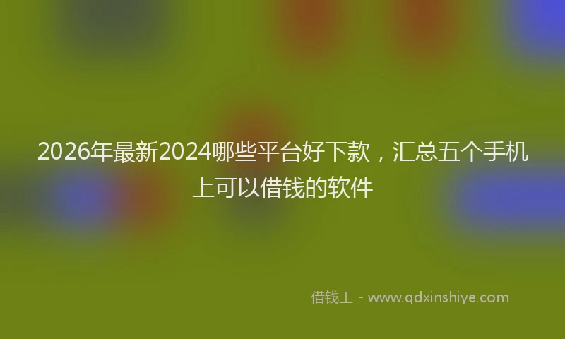 2026年最新2024哪些平台好下款，汇总五个手机上可以借钱的软件