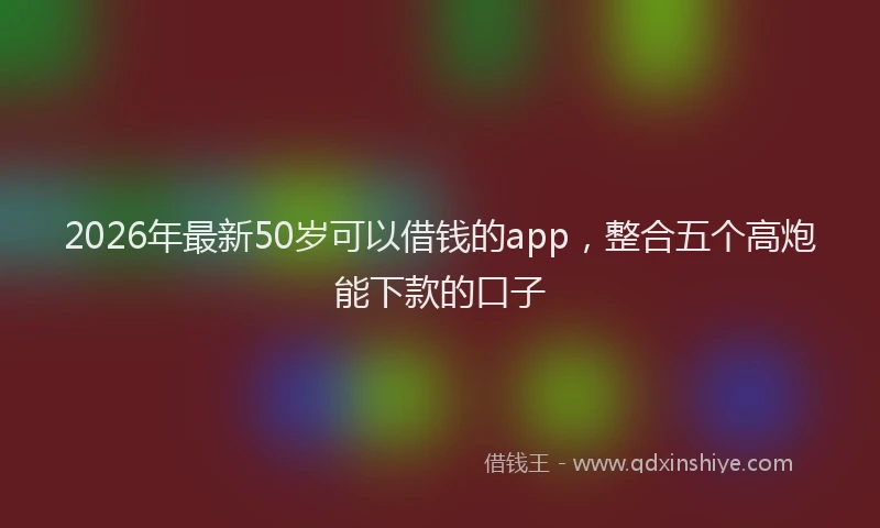 2026年最新50岁可以借钱的app,整合五个高炮能下款的口子