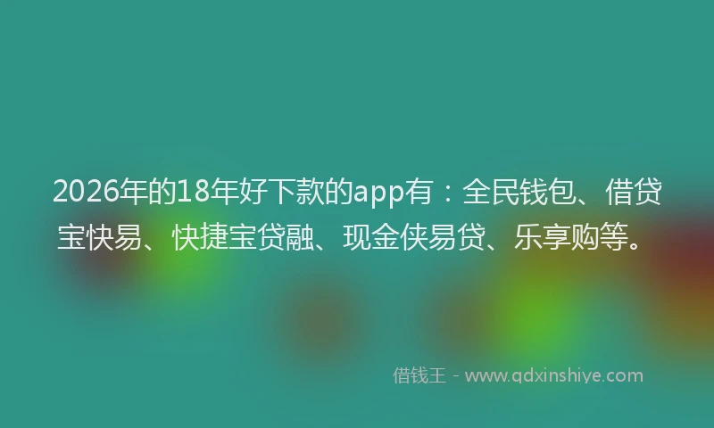 2026年的18年好下款的app有：全民钱包、借贷宝快易、快捷宝贷融、现金侠易贷、乐享购等。
