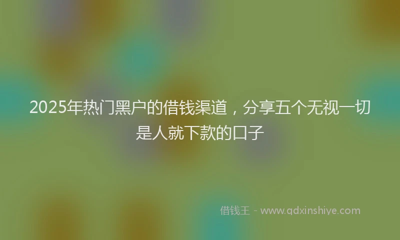 2025年热门黑户的借钱渠道，分享五个无视一切是人就下款的口子