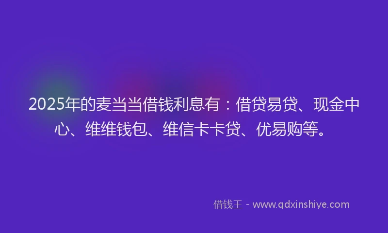 2025年的麦当当借钱利息有:借贷易贷、现金中心、维维钱包、维信卡卡贷、优易购等。
