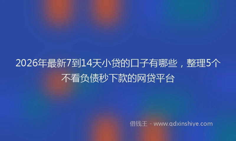 2026年最新7到14天小贷的口子有哪些，整理5个不看负债秒下款的网贷平台