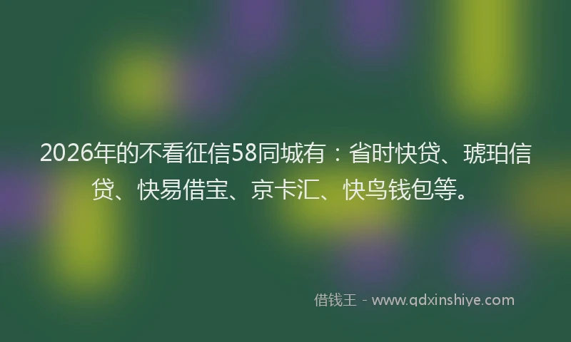2026年的不看征信58同城有：省时快贷、琥珀信贷、快易借宝、京卡汇、快鸟钱包等。