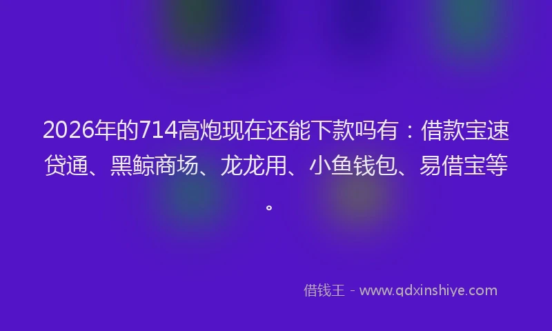 2026年的714高炮现在还能下款吗有：借款宝速贷通、黑鲸商场、龙龙用、小鱼钱包、易借宝等。