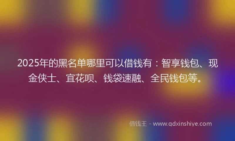 2025年的黑名单哪里可以借钱有:智享钱包、现金侠士、宜花呗、钱袋速融、全民钱包等。