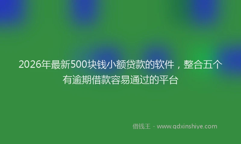 2026年最新500块钱小额贷款的软件,整合五个有逾期借款容易通过的平台