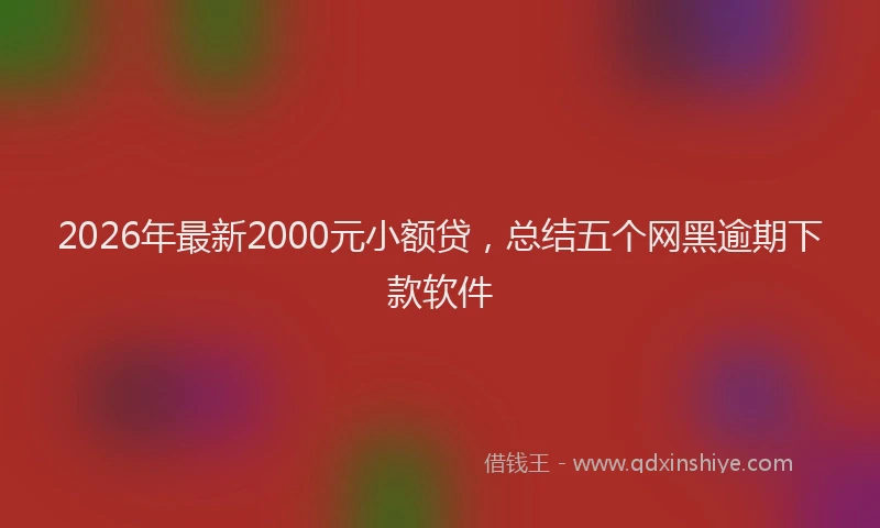 2026年最新2000元小额贷，总结五个网黑逾期下款软件