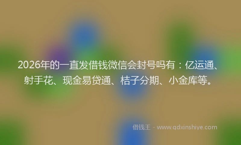 2026年的一直发借钱微信会封号吗有：亿运通、射手花、现金易贷通、桔子分期、小金库等。