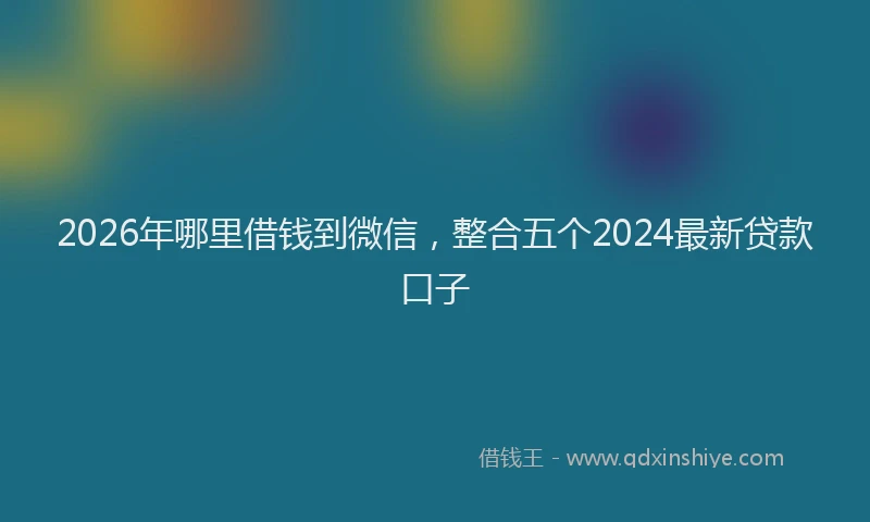 2026年哪里借钱到微信,整合五个2024最新贷款口子