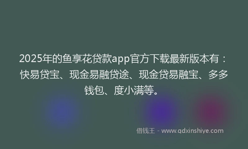 2025年的鱼享花贷款app官方下载最新版本有：快易贷宝、现金易融贷途、现金贷易融宝、多多钱包、度小满等。