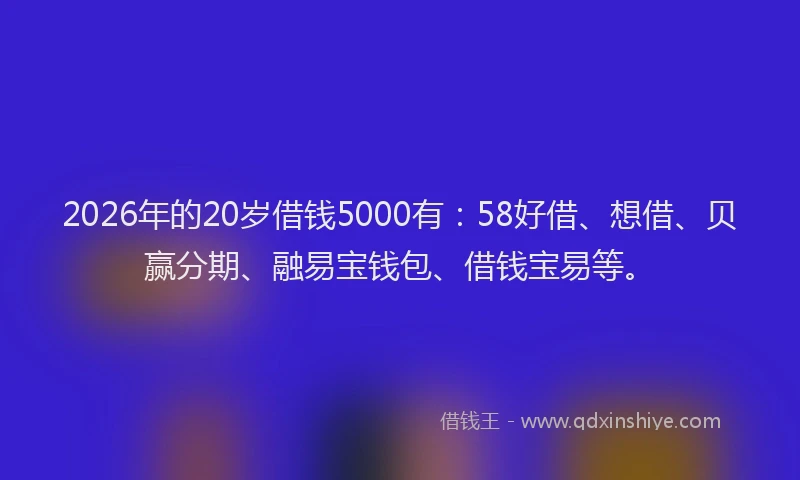 2026年的20岁借钱5000有:58好借、想借、贝赢分期、融易宝钱包、借钱宝易等。