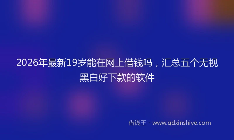 2026年最新19岁能在网上借钱吗，汇总五个无视黑白好下款的软件