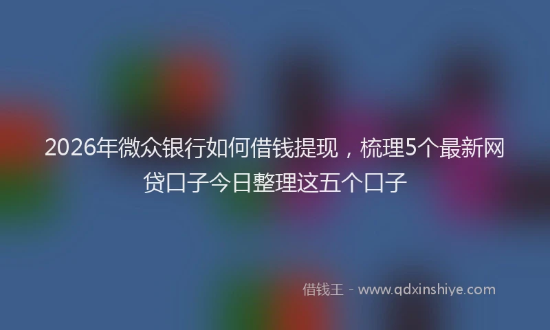 2026年微众银行如何借钱提现,梳理5个最新网贷口子今日整理这五个口子