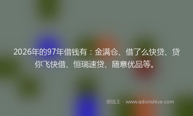 2026年的97年借钱有：金满仓、借了么快贷、贷你飞快借、恒瑞速贷、随意优品等。