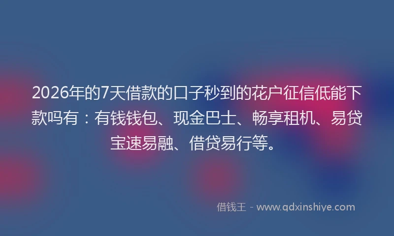 2026年的7天借款的口子秒到的花户征信低能下款吗有：有钱钱包、现金巴士、畅享租机、易贷宝速易融、借贷易行等。