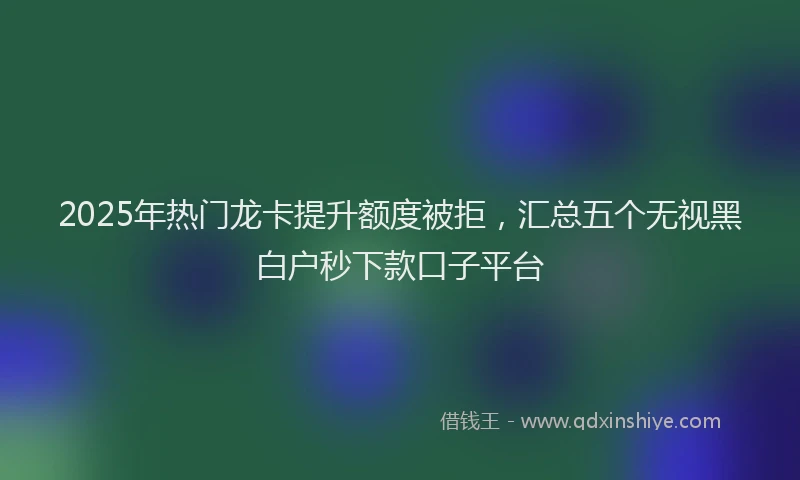 2025年热门龙卡提升额度被拒,汇总五个无视黑白户秒下款口子平台