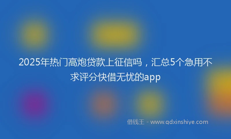 2025年热门高炮贷款上征信吗，汇总5个急用不求评分快借无忧的app