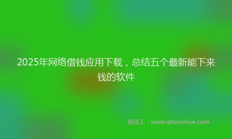 2025年网络借钱应用下载，总结五个最新能下来钱的软件
