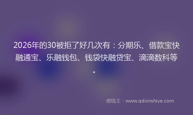 2026年的30被拒了好几次有:分期乐、借款宝快融通宝、乐融钱包、钱袋快融贷宝、滴滴数科等。