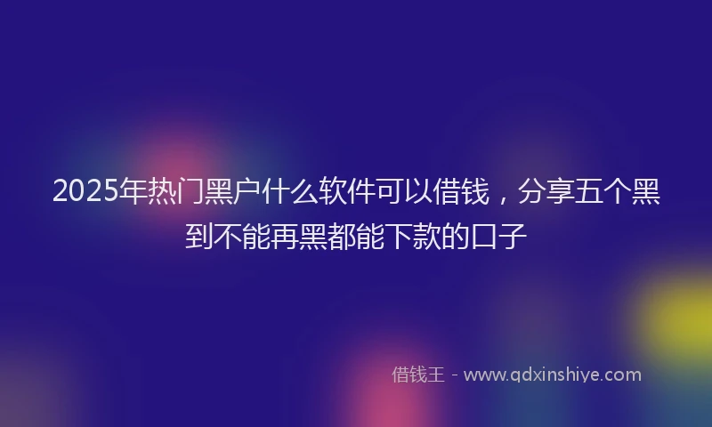 2025年热门黑户什么软件可以借钱，分享五个黑到不能再黑都能下款的口子