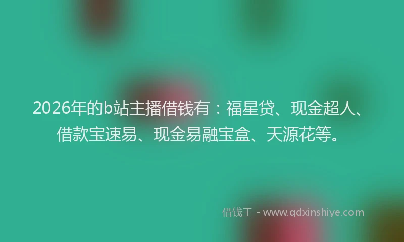 2026年的b站主播借钱有：福星贷、现金超人、借款宝速易、现金易融宝盒、天源花等。