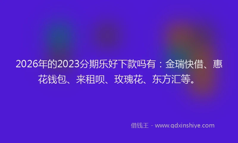 2026年的2023分期乐好下款吗有:金瑞快借、惠花钱包、来租呗、玫瑰花、东方汇等。