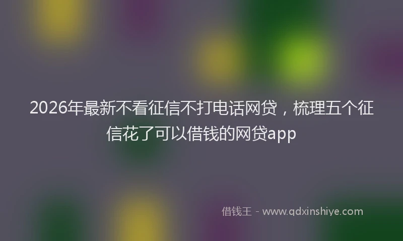 2026年最新不看征信不打电话网贷,梳理五个征信花了可以借钱的网贷app