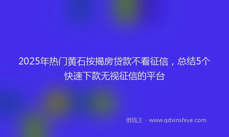 2025年热门黄石按揭房贷款不看征信，总结5个快速下款无视征信的平台