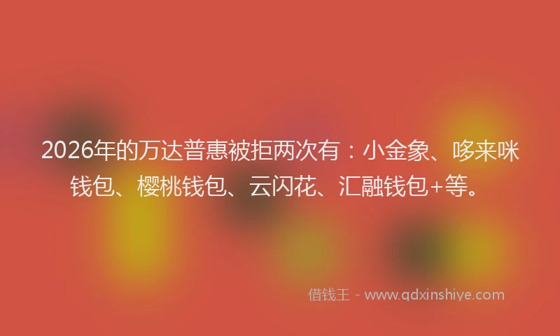2026年的万达普惠被拒两次有:小金象、哆来咪钱包、樱桃钱包、云闪花、汇融钱包+等。