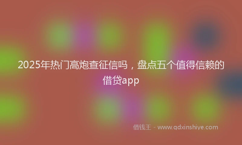 2025年热门高炮查征信吗，盘点五个值得信赖的借贷app