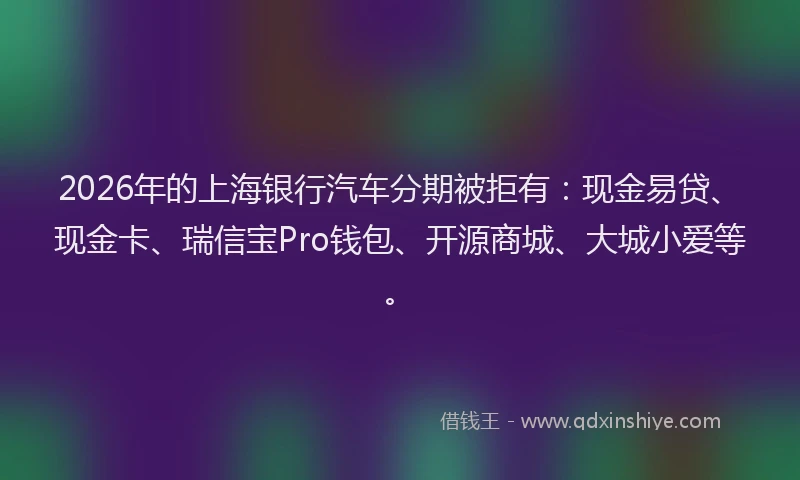 2026年的上海银行汽车分期被拒有：现金易贷、现金卡、瑞信宝Pro钱包、开源商城、大城小爱等。