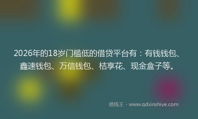 2026年的18岁门槛低的借贷平台有：有钱钱包、鑫速钱包、万信钱包、桔享花、现金盒子等。