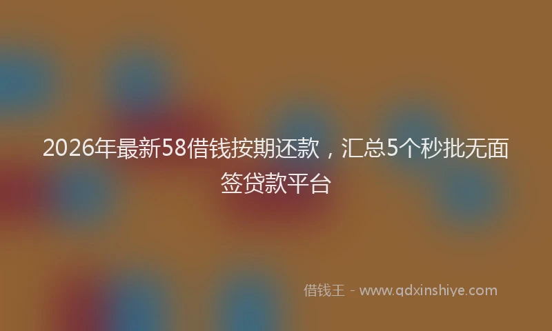 2026年最新58借钱按期还款，汇总5个秒批无面签贷款平台