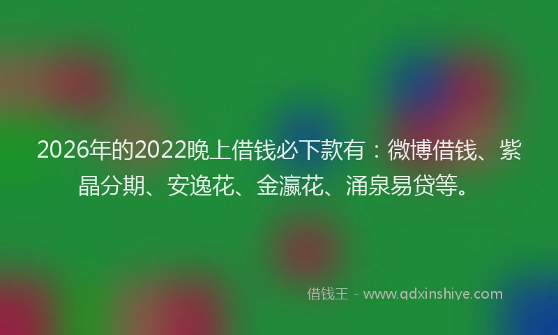 2026年的2022晚上借钱必下款有：微博借钱、紫晶分期、安逸花、金瀛花、涌泉易贷等。