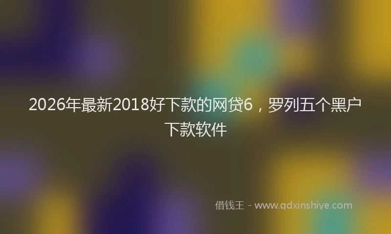 2026年最新2018好下款的网贷6，罗列五个黑户下款软件
