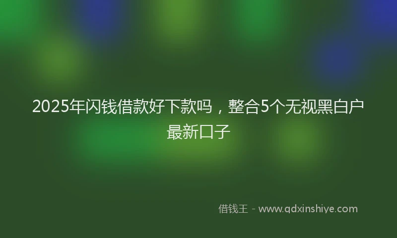 2025年闪钱借款好下款吗，整合5个无视黑白户最新口子
