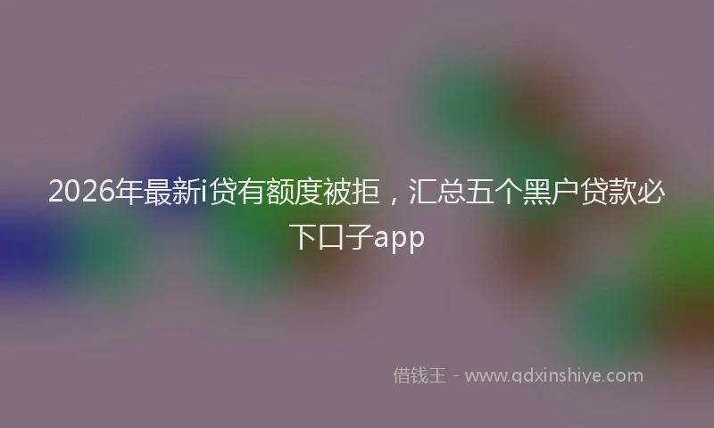 2026年最新i贷有额度被拒，汇总五个黑户贷款必下口子app